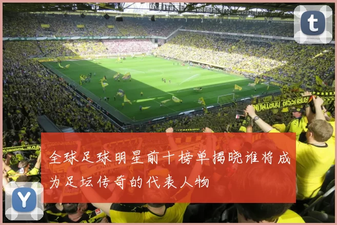 全球足球明星前十榜单揭晓谁将成为足坛传奇的代表人物