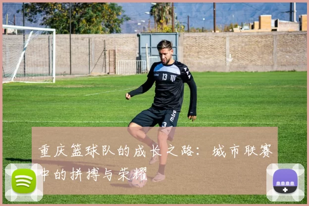 重庆篮球队的成长之路：城市联赛中的拼搏与荣耀