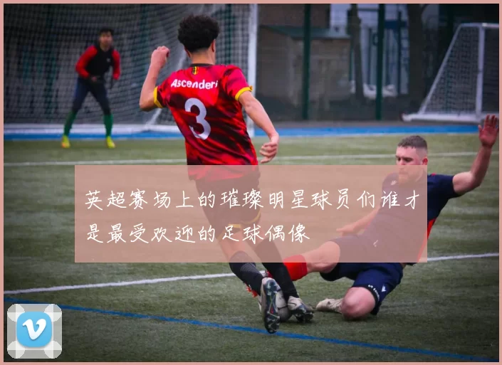 英超赛场上的璀璨明星球员们谁才是最受欢迎的足球偶像