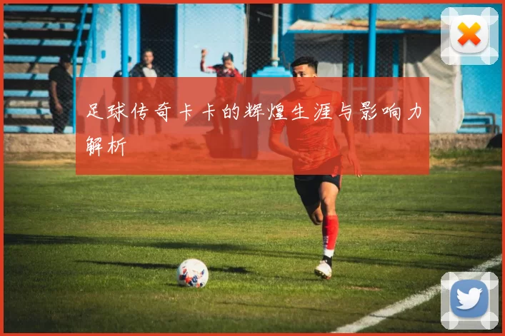 足球传奇卡卡的辉煌生涯与影响力解析