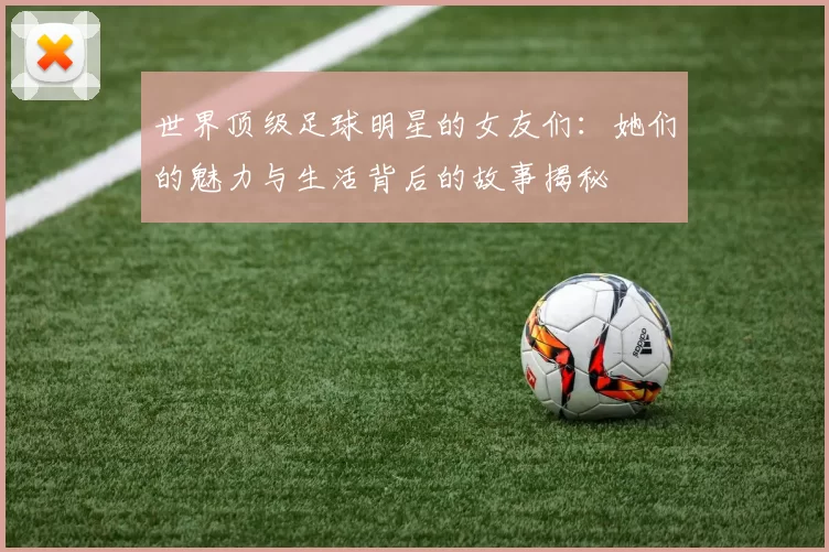 世界顶级足球明星的女友们：她们的魅力与生活背后的故事揭秘