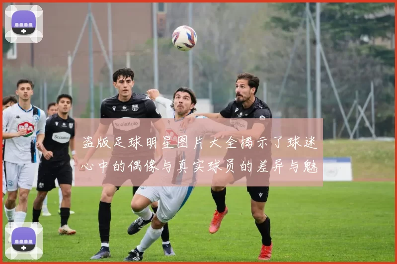 盗版足球明星图片大全揭示了球迷心中的偶像与真实球员的差异与魅力