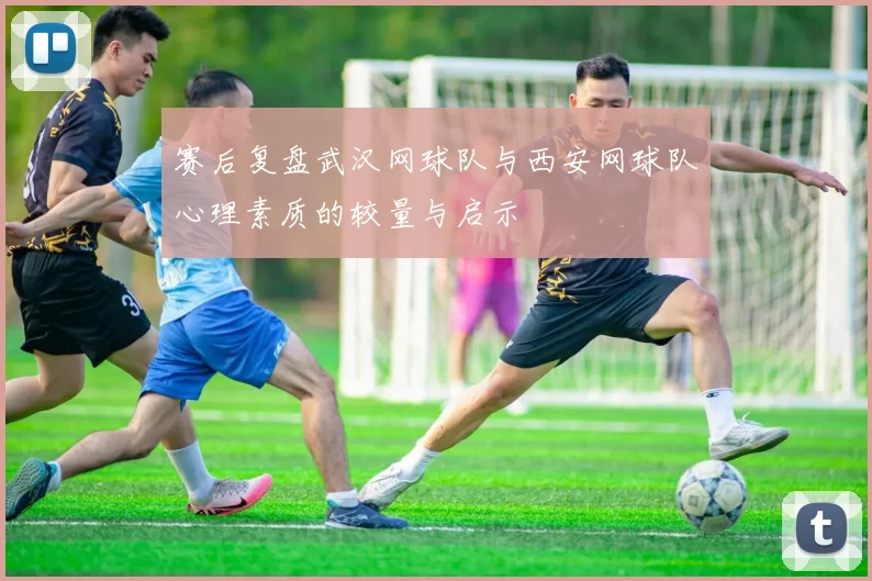 赛后复盘武汉网球队与西安网球队心理素质的较量与启示