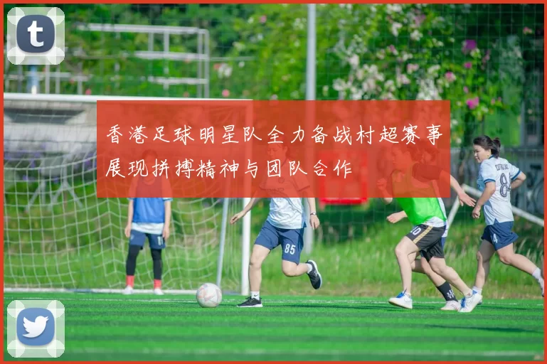 香港足球明星队全力备战村超赛事展现拼搏精神与团队合作