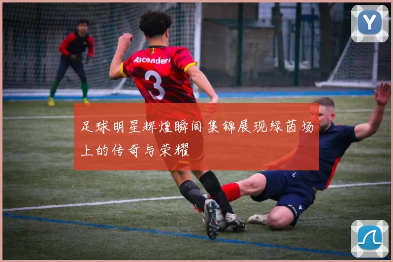 足球明星辉煌瞬间集锦展现绿茵场上的传奇与荣耀
