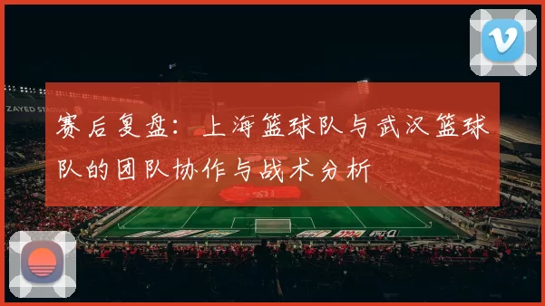 赛后复盘：上海篮球队与武汉篮球队的团队协作与战术分析