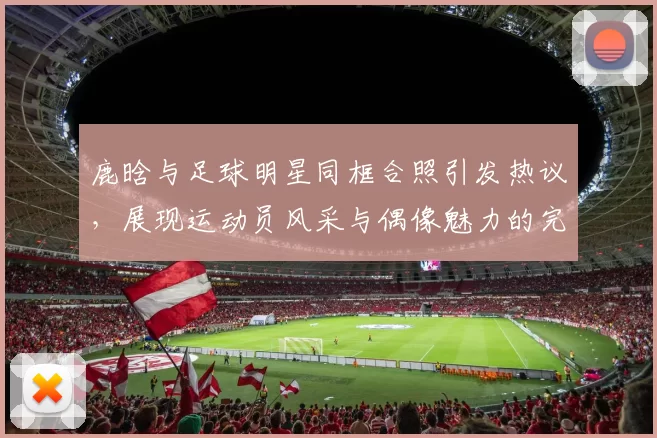 鹿晗与足球明星同框合照引发热议，展现运动员风采与偶像魅力的完美结合