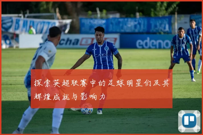 探索英超联赛中的足球明星们及其辉煌成就与影响力