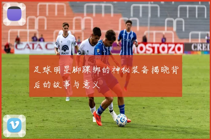 足球明星脚踝绑的神秘装备揭晓背后的故事与意义