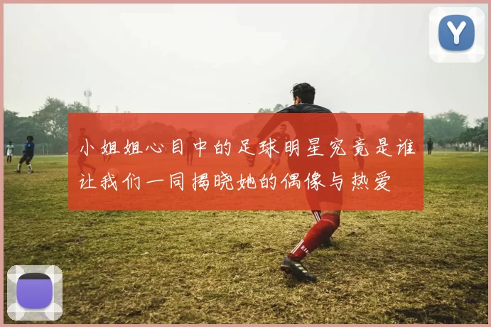 小姐姐心目中的足球明星究竟是谁让我们一同揭晓她的偶像与热爱