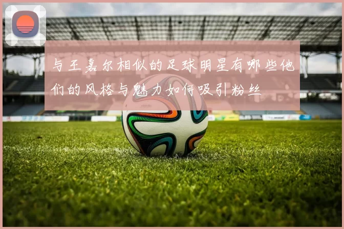 与王嘉尔相似的足球明星有哪些他们的风格与魅力如何吸引粉丝