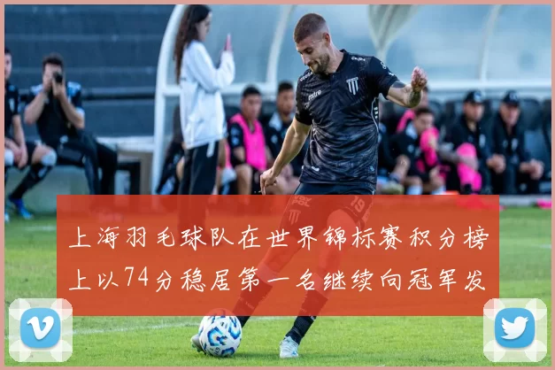 上海羽毛球队在世界锦标赛积分榜上以74分稳居第一名继续向冠军发起冲击