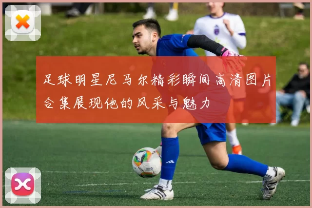足球明星尼马尔精彩瞬间高清图片合集展现他的风采与魅力