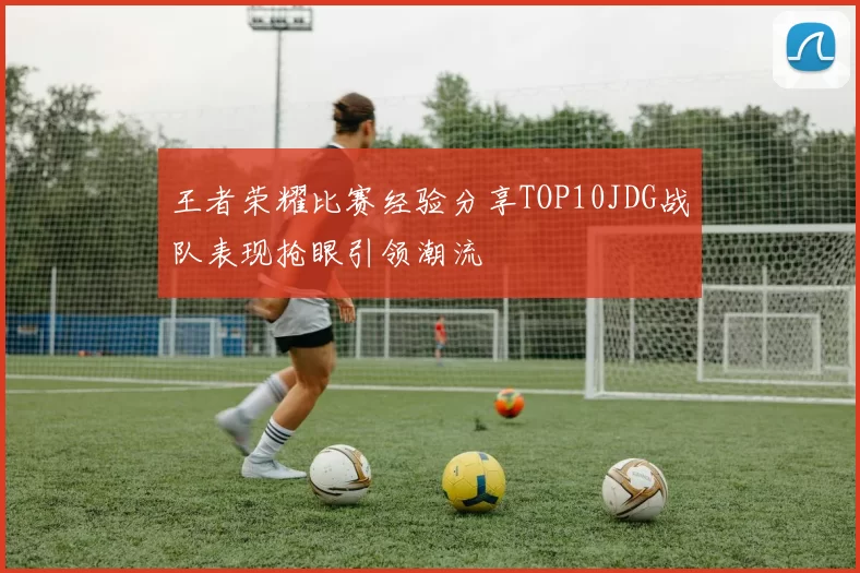 王者荣耀比赛经验分享TOP10JDG战队表现抢眼引领潮流