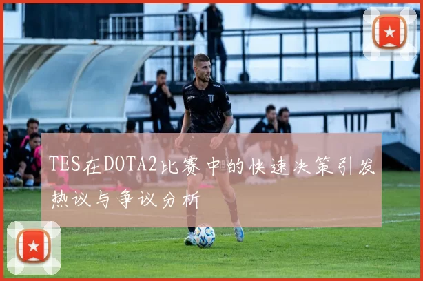 TES在DOTA2比赛中的快速决策引发热议与争议分析