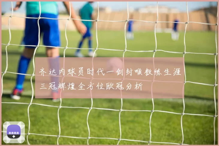 齐达内球员时代一剑封喉教练生涯三冠辉煌全方位欧冠分析