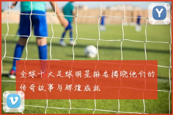 全球十大足球明星排名揭晓他们的传奇故事与辉煌成就