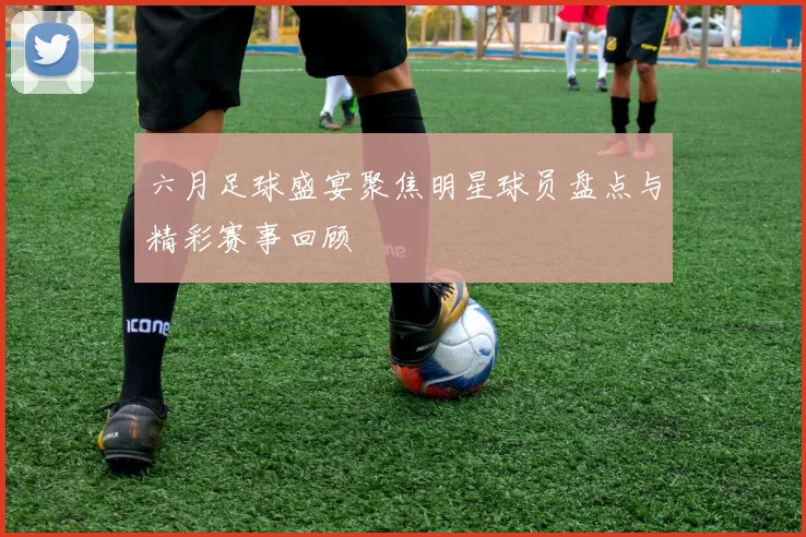 六月足球盛宴聚焦明星球员盘点与精彩赛事回顾