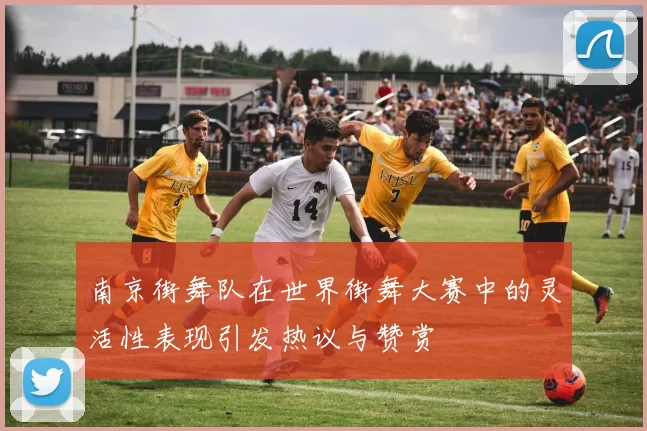 南京街舞队在世界街舞大赛中的灵活性表现引发热议与赞赏