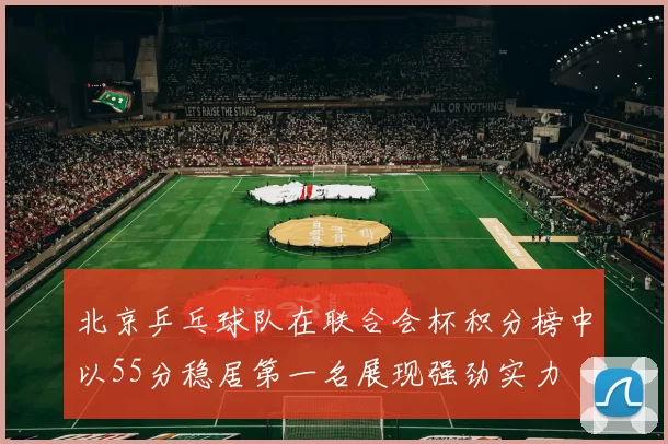 北京乒乓球队在联合会杯积分榜中以55分稳居第一名展现强劲实力