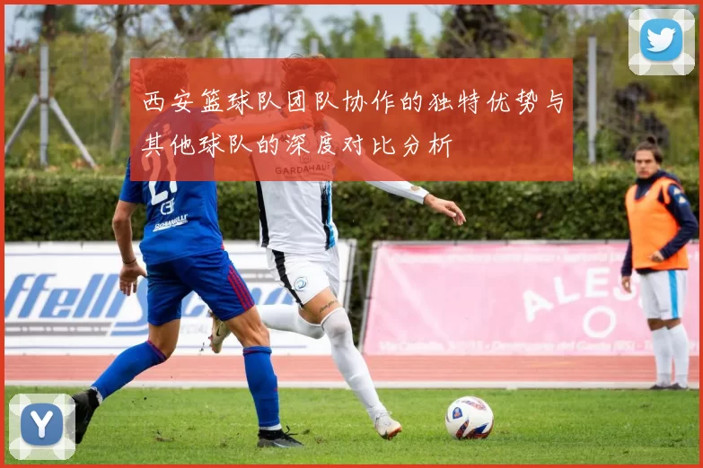 西安篮球队团队协作的独特优势与其他球队的深度对比分析