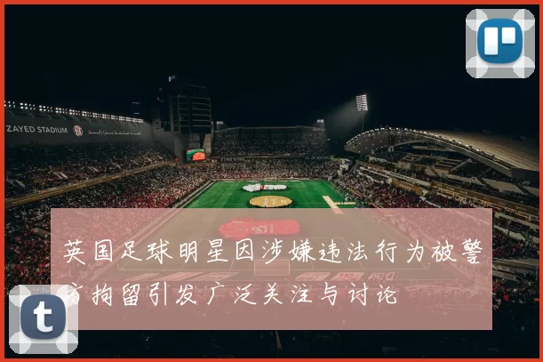 英国足球明星因涉嫌违法行为被警方拘留引发广泛关注与讨论