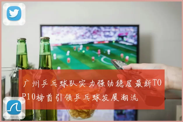 广州乒乓球队实力强劲稳居最新TOP10榜首引领乒乓球发展潮流