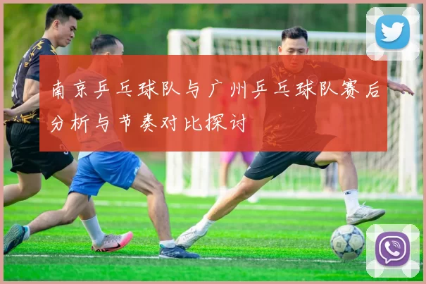 南京乒乓球队与广州乒乓球队赛后分析与节奏对比探讨