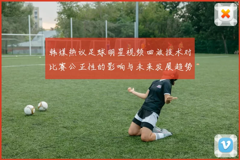 韩媒热议足球明星视频回放技术对比赛公正性的影响与未来发展趋势