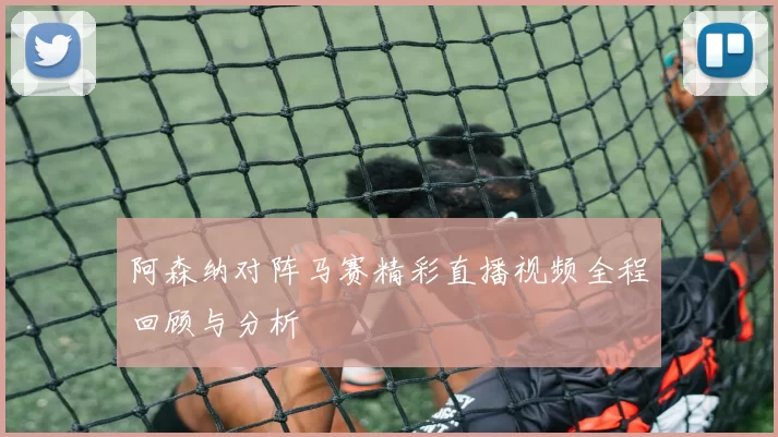 阿森纳对阵马赛精彩直播视频全程回顾与分析