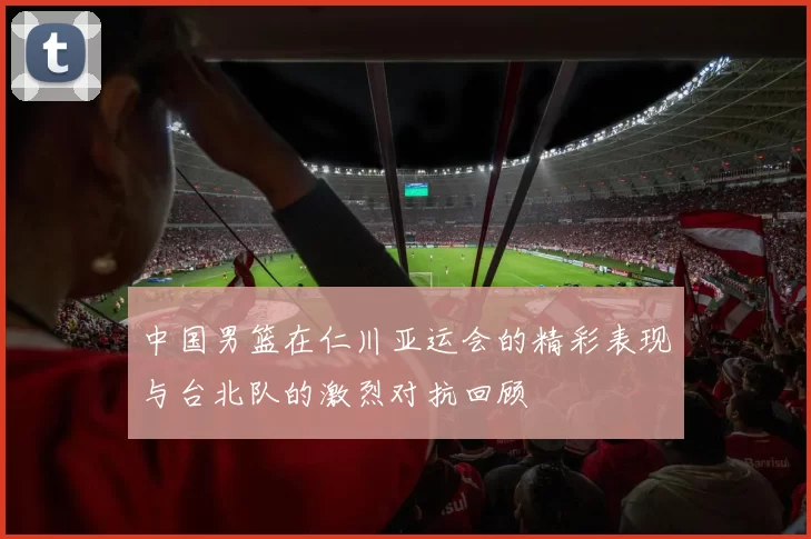 中国男篮在仁川亚运会的精彩表现与台北队的激烈对抗回顾
