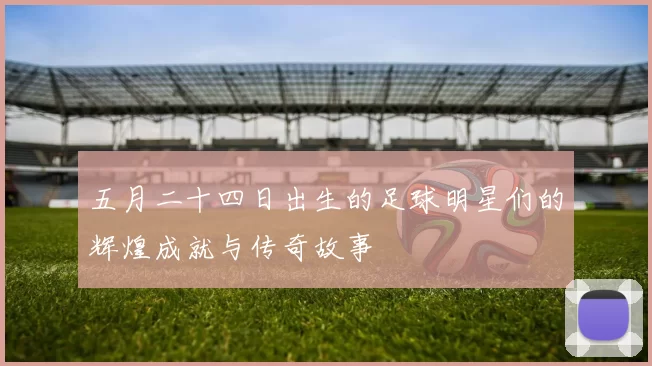 五月二十四日出生的足球明星们的辉煌成就与传奇故事
