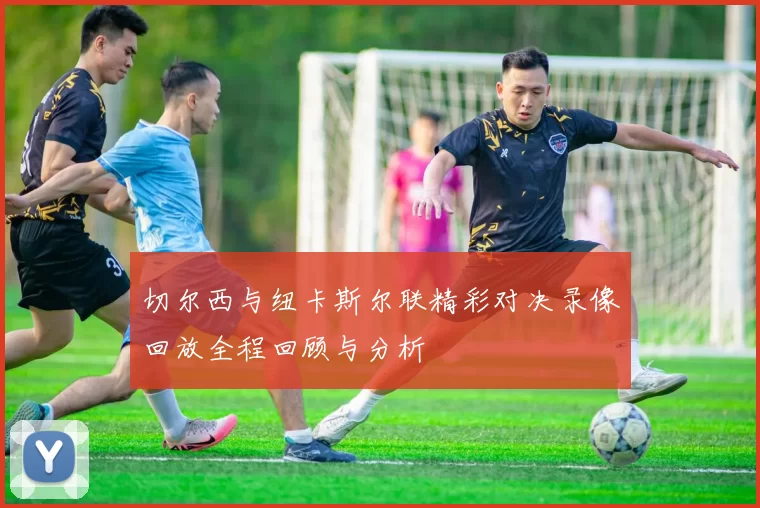 切尔西与纽卡斯尔联精彩对决录像回放全程回顾与分析