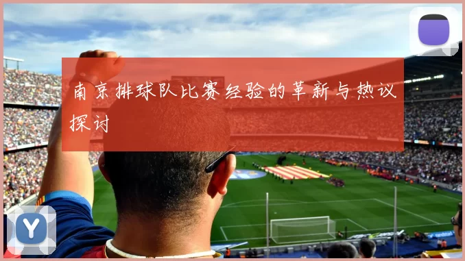 南京排球队比赛经验的革新与热议探讨
