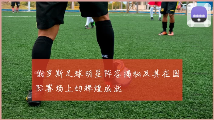 俄罗斯足球明星阵容揭秘及其在国际赛场上的辉煌成就