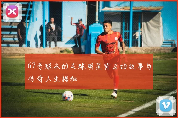 67号球衣的足球明星背后的故事与传奇人生揭秘