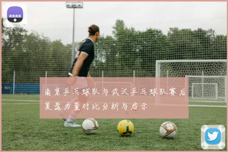 南京乒乓球队与武汉乒乓球队赛后复盘力量对比分析与启示
