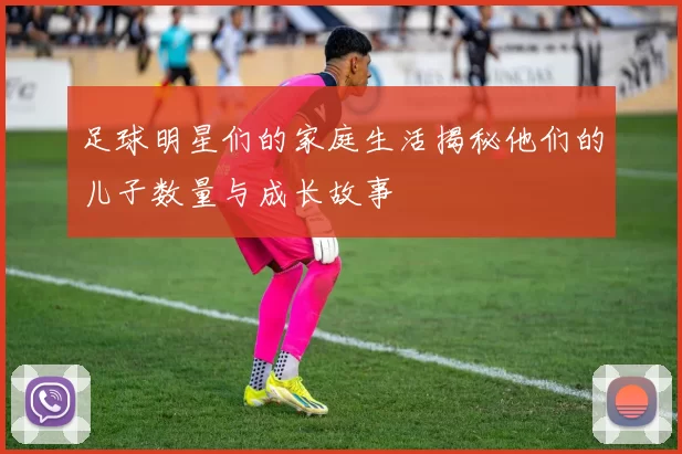 足球明星们的家庭生活揭秘他们的儿子数量与成长故事