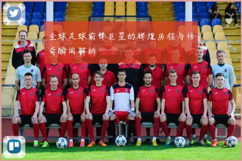 全球足球前锋巨星的辉煌历程与传奇瞬间解析