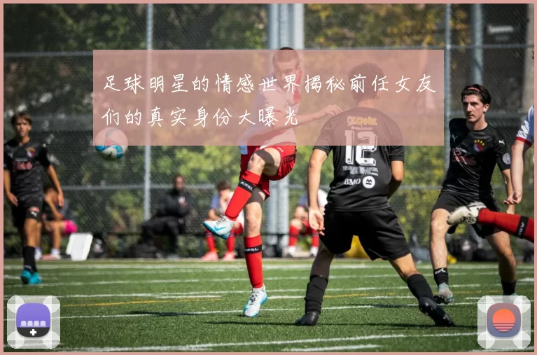 足球明星的情感世界揭秘前任女友们的真实身份大曝光