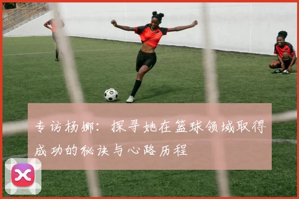专访杨娜：探寻她在篮球领域取得成功的秘诀与心路历程