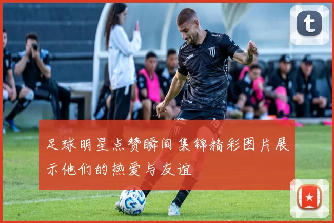 足球明星点赞瞬间集锦精彩图片展示他们的热爱与友谊