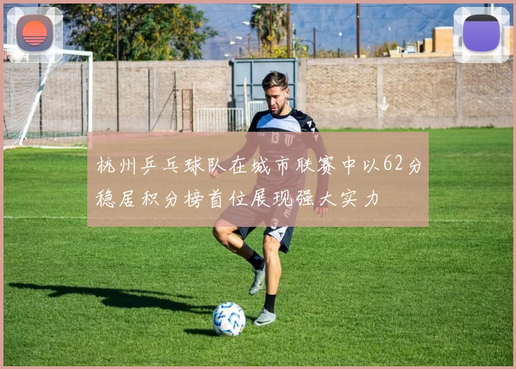 杭州乒乓球队在城市联赛中以62分稳居积分榜首位展现强大实力