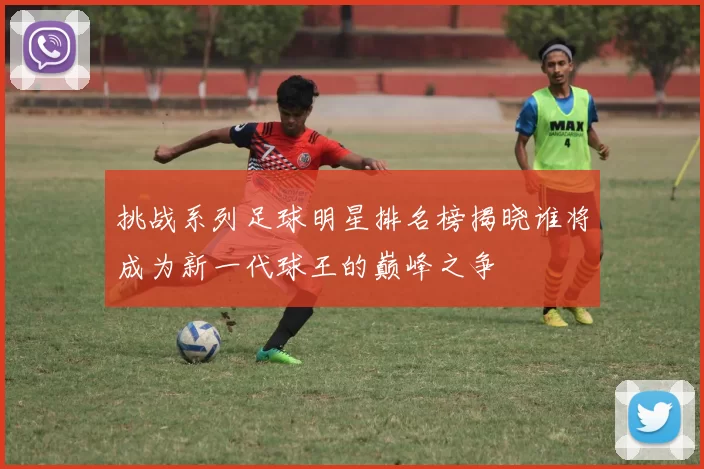 挑战系列足球明星排名榜揭晓谁将成为新一代球王的巅峰之争