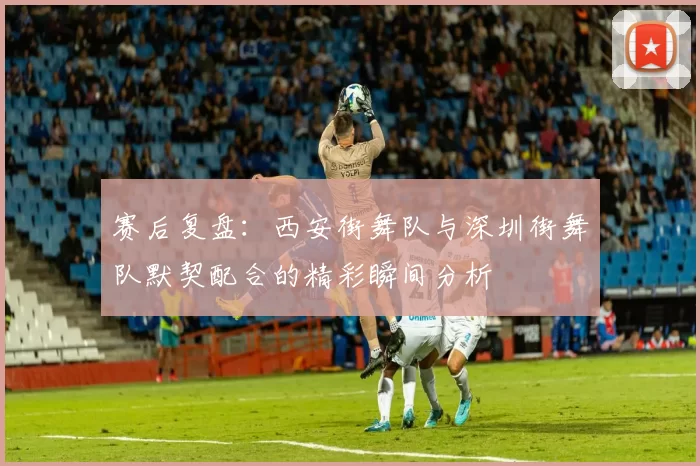 赛后复盘：西安街舞队与深圳街舞队默契配合的精彩瞬间分析