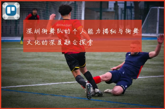 深圳街舞队的个人能力揭秘与街舞文化的深度融合探索