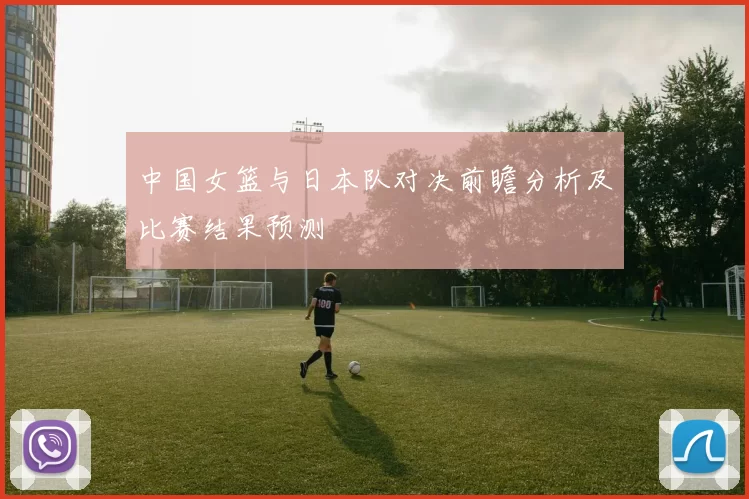 中国女篮与日本队对决前瞻分析及比赛结果预测