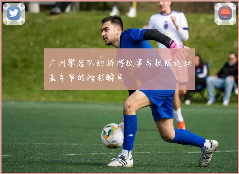 广州攀岩队的拼搏故事与极限运动嘉年华的精彩瞬间