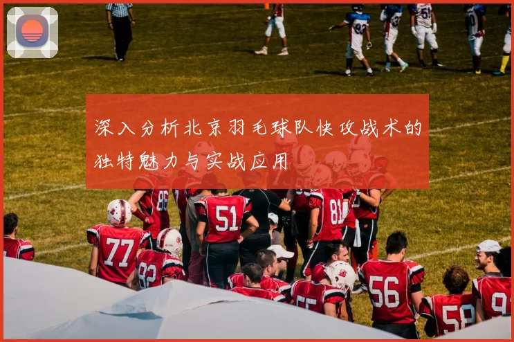 深入分析北京羽毛球队快攻战术的独特魅力与实战应用