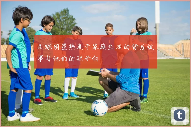 足球明星热衷于家庭生活的背后故事与他们的孩子们